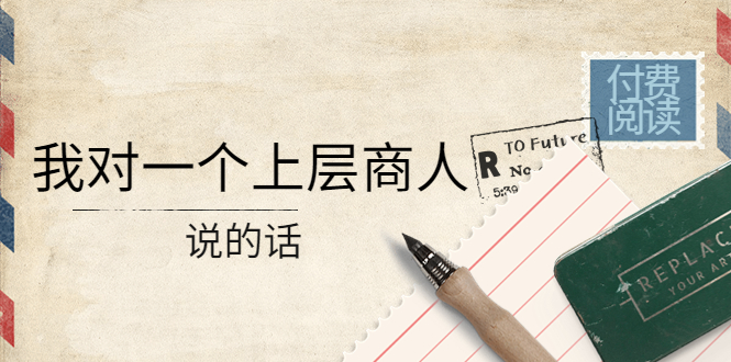 （4071期）某公众号付费阅读：我对一个上层商人说的话（价值500元付费文章）大伟网创-互联网资源-资源网-创业项目-软件工具大伟网创